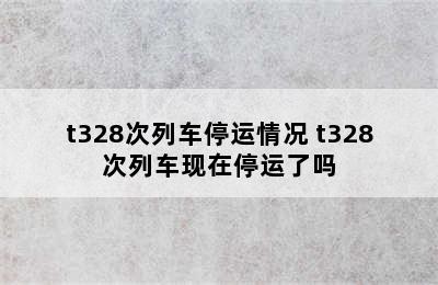 t328次列车停运情况 t328次列车现在停运了吗